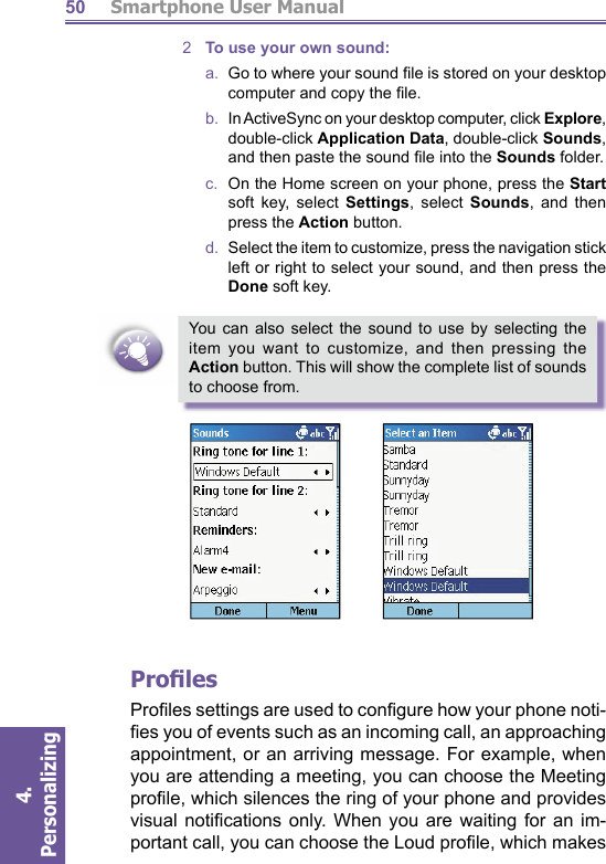          Smartphone User Manual4. Personalizing 502  To use your own sound:a.   Go to where your sound ﬁ le is stored on your desktop computer and copy the ﬁ le.b.  In  ActiveSync on your desktop computer, click Explore,  double-click Application Data, double-click Sounds, and then paste the sound ﬁ le into the Sounds folder.c.  On the Home screen on your phone, press the Start soft key, select Settings, select Sounds, and then press the Action button.d.   Select the item to customize, press the navigation stick left or right to select your sound, and then press the Done soft key.You can also select the sound to use by selecting the item you want to customize, and then pressing the Action button. This will show the complete list of sounds to choose from. Proﬁ lesProﬁ les settings are used to conﬁ gure how your phone noti-ﬁ es you of events such as an incoming call, an ap proach ing appointment, or an arriving message. For ex am ple, when you are attending a meeting, you can choose the  Meeting proﬁ le, which silences the ring of your phone and provides visual notiﬁ cations only. When you are wait ing for an im-portant call, you can choose the  Loud proﬁ le, which makes 