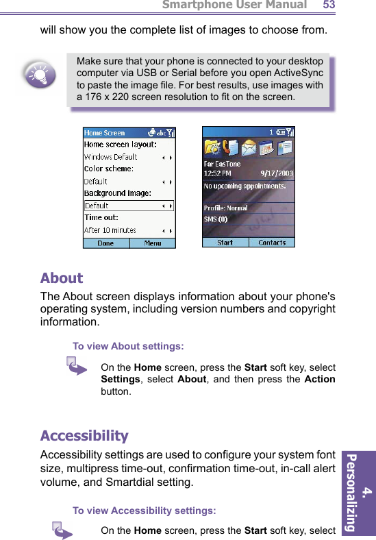 Smartphone User Manual4. Personalizing 53will show you the complete list of images to choose from.Make sure that your phone is connected to your desktop computer via USB or Serial before you open  ActiveSync to paste the image ﬁ le. For best results, use images with a 176 x 220  screen resolution to ﬁ t on the screen.AboutThe About screen displays information about your phone&apos;s op er at ing system, including version numbers and copy right in for ma tion.To view About settings:     On the Home screen, press the Start soft key, select Set tings, select About, and then press the Action button. AccessibilityAccessibility settings are used to conﬁ gure your system  font size,  multipress time-out, conﬁ rmation  time-out, in-call  alert volume, and  Smartdial setting.To view Accessibility settings:     On the Home screen, press the Start soft key, select 