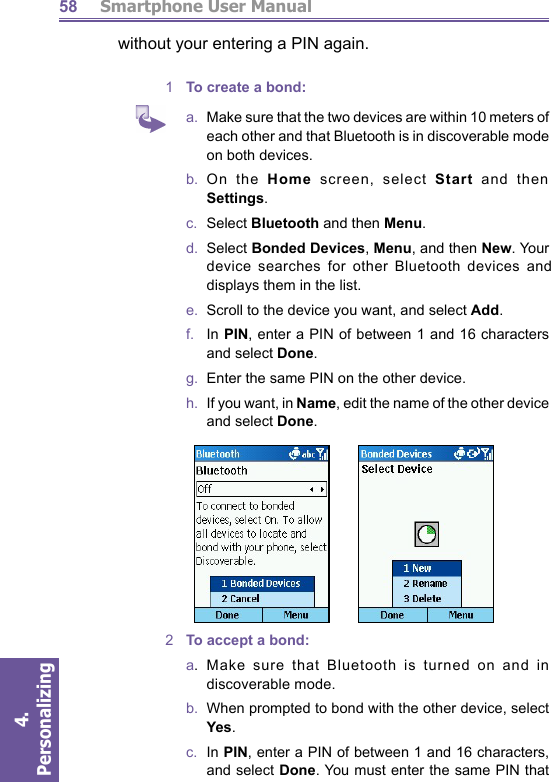          Smartphone User Manual4. Personalizing 58without your entering a PIN again. 1  To create a bond:a.   Make sure that the two devices are within 10 meters of each other and that Bluetooth is in discoverable mode on both devices.b.  On  the  Home screen, select Start and then Settings. c.  Select Bluetooth and then Menu.d.  Select Bonded Devices, Menu, and then New. Your de vice searches for other Bluetooth devices and displays them in the list. e.   Scroll to the device you want, and select Add. f.    In PIN, enter a PIN of between 1 and 16 characters and select Done. g.   Enter the same PIN on the other device. h.   If you want, in Name, edit the name of the other device and select Done. 2  To accept a bond:a.  Make sure that Bluetooth is turned on and in dis cov er able mode. b.  When prompted to bond with the other device, select Yes. c.  In PIN, enter a PIN of between 1 and 16 characters, and select Done. You must enter the same PIN that 