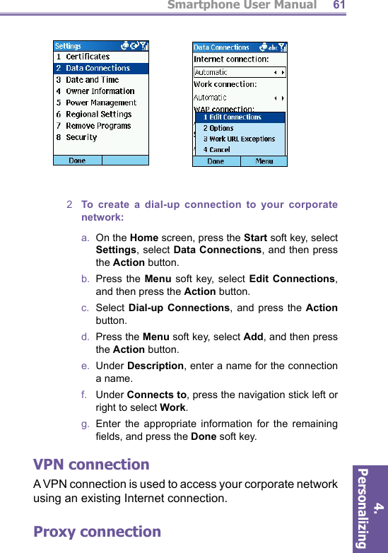 Smartphone User Manual4. Personalizing 612  To create a dial-up connection to your corporate network:a.  On the Home screen, press the Start soft key, select Settings, select Data Connections, and then press the Action button.b.  Press the Menu soft key, select Edit Connections, and then press the Action button.c.  Select Dial-up Connections, and press the Action button.d.  Press the Menu soft key, select Add, and then press the Action button.e.  Under Description, enter a name for the connection a name.f.    Under Connects to, press the navigation stick left or right to select Work.g.  Enter the appropriate information for the remaining ﬁ elds, and press the Done soft key.VPN connectionA VPN connection is used to access your corporate net work using an existing Internet connection.Proxy connection