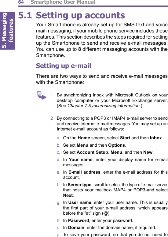 5. Messaging features         Smartphone User Manual645.1 Setting up accountsYour Smartphone is al ready set up for SMS text and voice mail messaging, if your mobile phone service includes these features. This section describes the steps required for setting up the Smartphone to send and receive e-mail mes sag es. You can use up to 8 different messaging ac counts with the Smartphone. Setting up e-mailThere are two ways to send and receive e-mail messages with the Smartphone: 1  By synchronizing Inbox with Microsoft Outlook on your desktop com put er or your Microsoft Ex change server. (See Chapter 7 Synchronizing information.)2  By con nect ing to a POP3 or IMAP4 e-mail serv er to send and receive Internet e-mail messages. You may set up an Internet e-mail account as follows:a.  On the Home screen, select Start and then Inbox.b.  Select Menu and then Options.c.  Select Account Setup, Menu, and then New.d.  In Your name, enter your display name for e-mail messages.e.  In E-mail address, enter the e-mail address for this account.f.    In Server type, scroll to select the type of e-mail server that hosts your mailbox-IMAP4 or POP3-and select Next.g.  In User name, enter your user name. This is usually the  ﬁ rst part of your e-mail address, which appears before the &quot;at&quot; sign (@).h.  In Password, enter your password.i.    In Domain, enter the domain name, if required. j.   To save your password, so that you do not need to 
