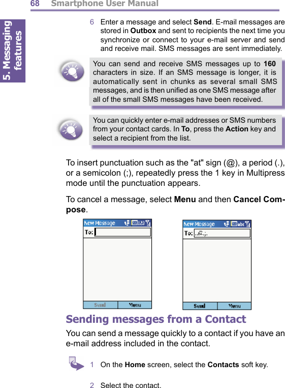 5. Messaging features         Smartphone User Manual686   Enter a message and select Send. E-mail messages are stored in Outbox and sent to recipients the next time you synchronize or connect to your e-mail server and send and receive mail. SMS messages are sent immediately.You can send and receive SMS messages up to 160 char ac ters in size. If an SMS message is longer, it is au to mat i cal ly sent in chunks as several small SMS messages, and is then uniﬁ ed as one SMS message after all of the small SMS messages have been received.You can quickly enter e-mail addresses or SMS numbers from your contact cards. In To, press the Action key and select a recipient from the list.To insert punctuation such as the &quot;at&quot; sign (@), a period (.), or a semicolon (;), repeatedly press the 1 key in Multipress mode until the punctuation appears.To cancel a message, select Menu and then Cancel Com- pose.Sending messages from a ContactYou can send a message quickly to a contact if you have an e-mail address included in the contact.1  On the Home screen, select the Contacts soft key.2  Select the contact.