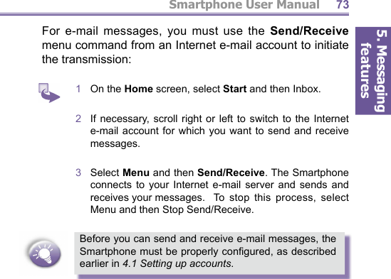 5. Messaging featuresSmartphone User Manual 73For e-mail messages, you must use the Send/Receive menu com mand from an Internet e-mail account to initiate the transmission:1  On the Home screen, select Start and then Inbox.2  If necessary, scroll right or left to switch to the Internet e-mail account for which you want to send and receive messages.3  Select Menu and then Send/Receive. The Smartphone connects to your Internet e-mail server and sends and receives your messages.   To  stop this process, select Menu and then Stop Send/Receive.Before you can send and receive e-mail messages, the Smartphone must be properly conﬁ gured, as described earlier in 4.1 Setting up accounts.