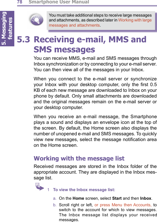 5. Messaging features         Smartphone User Manual78You must take additional steps to receive large messages and attachments, as described later in Working with large messages and attachments.5.3 Receiving e-mail, MMS and SMS messagesYou can receive MMS, e-mail and SMS messages through Inbox synchronization or by connecting to your e-mail serv er. You can then view all of the messages in your Inbox. When you connect to the e-mail server or syn chro nize your Inbox with your desktop computer, only the ﬁ rst  0.5 KB of each new message are downloaded to Inbox on your phone by default. Only small attachments are down load ed and the original messages remain on the e-mail server or your desktop computer.When you receive an e-mail mes sage, the Smartphone plays a sound and displays an en ve lope icon at the top of the screen. By default, the Home screen also displays the number of unopened e-mail and SMS messages. To quickly view new messages, select the message notiﬁ cation area on the Home screen.Working with the  message listReceived messages are stored in the Inbox folder of the appropriate account. They are displayed in the Inbox mes- sage list. 1  To view the Inbox mes sage list:a.  On the Home screen, select Start and then Inbox.b.  Scroll right or left, or press Menu then Accounts, to switch to the account for which to view messages. The Inbox message list dis plays your received messages.