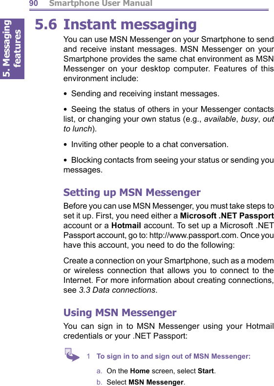 5. Messaging features         Smartphone User Manual905.6  Instant messagingYou can use MSN Messenger on your Smartphone to send and receive instant messages. MSN Messenger on your Smartphone provides the same chat environment as MSN Messenger on your desktop computer. Features of this environment include:•  Sending and receiving instant messages.•  Seeing the status of others in your Messenger contacts list, or changing your own status (e.g., available, busy, out to lunch).•  Inviting other people to a chat conversation.•  Blocking contacts from seeing your status or sending you messages.Setting up MSN MessengerBefore you can use MSN Messenger, you must take steps to set it up. First, you need either a Microsoft .NET Pass port account or a Hotmail account. To set up a Microsoft .NET Passport account, go to: http://www.passport.com. Once you have this account, you need to do the following:Create a connection on your Smartphone, such as a mo dem or wireless connection that allows you to connect to the Internet. For more information about creating con nec tions, see 3.3 Data connections.Using  MSN MessengerYou can sign in to MSN Messenger using your Hotmail credentials or your .NET Passport:1  To sign in to and sign out of MSN Messenger:a.  On the Home screen, select Start.b.  Select MSN Messenger.