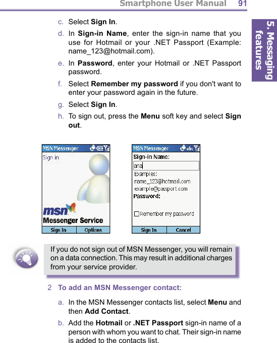 5. Messaging featuresSmartphone User Manual 91c.  Select Sign In.d.  In Sign-in Name, enter the sign-in name that you use for Hotmail or your .NET Passport (Example: name_123@hotmail.com).e.  In Password, enter your Hotmail or .NET Passport pass word.f.    Select Remember my password if you don&apos;t want to en ter your password again in the future.g.  Select Sign In.h.  To sign out, press the Menu soft key and select Sign out.If you do not sign out of MSN Messenger, you will remain on a data connection. This may result in additional charges from your service provider.2  To add an MSN Messenger contact:a.   In the MSN Messenger contacts list, select Menu and then Add Contact.b.  Add the Hotmail or .NET Passport sign-in name of a person with whom you want to chat. Their sign-in name is added to the contacts list.