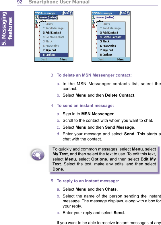 5. Messaging features         Smartphone User Manual923  To delete an MSN Messenger contact:a.  In the MSN Messenger contacts list, select the contact.b.  Select Menu and then Delete Contact. 4  To send an instant message:a.   Sign in to MSN Messenger.b.   Scroll to the contact with whom you want to chat.c.  Select Menu and then Send Message.d.  Enter your message and select Send. This starts a chat with the contact.To quickly add common messages, select Menu, select My Text, and then select the text to use. To edit this text, select Menu, select Options, and then select Edit My Text. Select the text, make any edits, and then select Done. 5  To reply to an instant message:a.  Select Menu and then Chats.b.  Select the name of the person sending the instant message. The message displays, along with a box for your reply. c.   Enter your reply and select Send.    If you want to be able to receive instant messages at any 