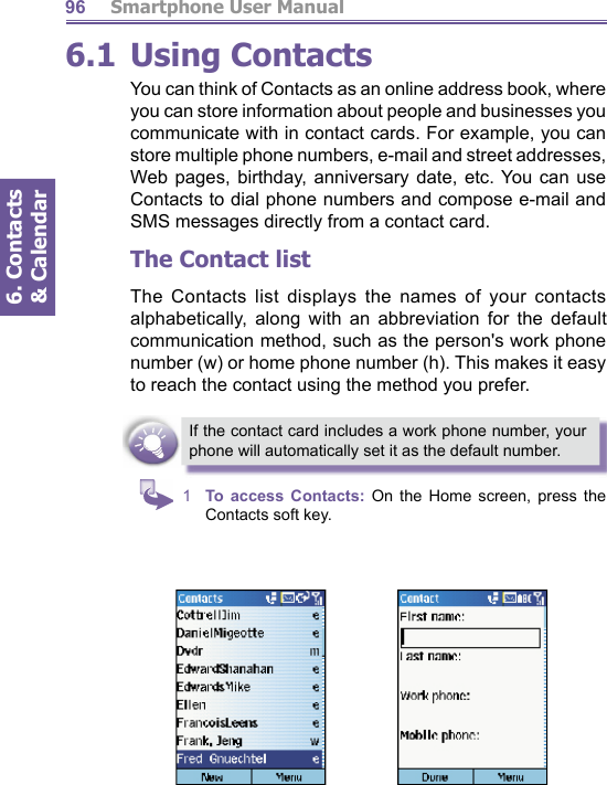          Smartphone User Manual6. Contacts &amp; Calendar966.1 Using ContactsYou can think of Contacts as an online address book, where you can store information about people and businesses you communicate with in contact cards. For example, you can store multiple phone numbers, e-mail and street ad dress es, Web pages, birthday, anniversary date, etc. You can use Contacts to dial phone numbers and compose e-mail and SMS messages directly from a contact card.The Contact listThe Contacts list displays the names of your contacts al pha bet i cal ly, along with an abbreviation for the default com mu ni ca tion method, such as the person&apos;s work phone num ber (w) or home phone number (h). This makes it easy to reach the contact using the method you prefer.If the contact card includes a work phone number, your phone will automatically set it as the default number.1  To access Contacts: On the Home screen, press the Contacts soft key.