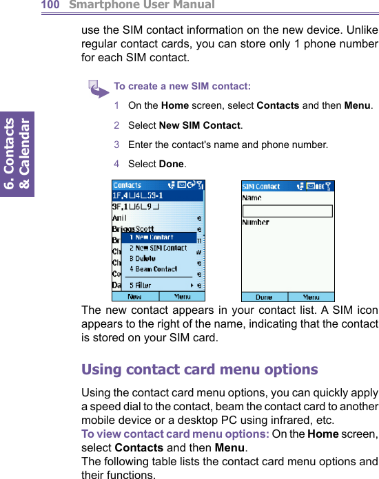          Smartphone User Manual6. Contacts &amp; Calendar100use the SIM contact information on the new device. Unlike regular contact cards, you can store only 1 phone num ber for each SIM contact.To create a new SIM contact:1  On the Home screen, select Contacts and then Menu.2  Select New SIM Contact.3  Enter the contact&apos;s name and phone number.4  Select Done.The new contact appears in your contact list. A SIM icon appears to the right of the name, indicating that the contact is stored on your SIM card.Using contact card menu optionsUsing the contact card menu options, you can quickly ap ply a speed dial to the contact, beam the contact card to another mobile device or a desktop PC using infrared, etc.To view contact card menu options: On the Home screen, se lect Con tacts and then Menu.The following table lists the contact card menu options and their functions.