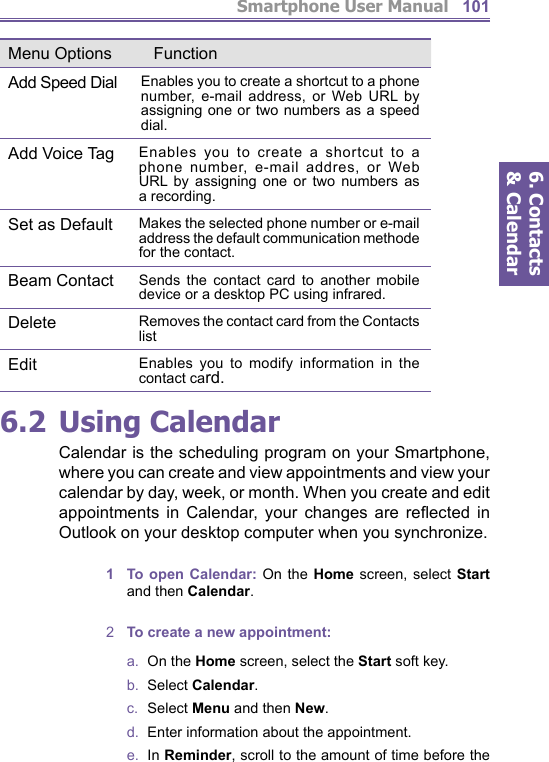 Smartphone User Manual6. Contacts &amp; Calendar1016.2 Using CalendarCalendar is the scheduling program on your Smartphone, where you can create and view appointments and view your calendar by day, week, or month. When you create and edit appointments in Calendar, your changes are re ﬂ ect ed in Outlook on your desktop computer when you synchronize.1  To open Calendar: On the Home screen, se lect Start and then Calendar.2  To create a new appointment:a.  On the Home screen, select the Start soft key.b.  Select Calendar.c.  Select Menu and then New.d.   Enter information about the appointment.e.  In Reminder, scroll to the amount of time before the Menu Options FunctionAdd Speed Dial Enables you to create a shortcut to a phone number, e-mail address, or Web URL by assigning one or two numbers as a speed dial.Add Voice Tag Enables you to create a shortcut to a phone number, e-mail addres, or Web URL by assigning one or two numbers as a recording.Set as Default Makes the selected phone number or e-mail address the default communication methode for the contact.Beam Contact Sends the contact card to another mobile device or a desktop PC using infrared.Delete Removes the contact card from the Contacts listEdit Enables you to modify information in the contact card.