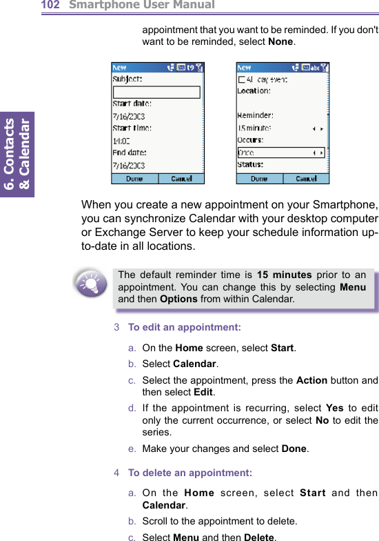          Smartphone User Manual6. Contacts &amp; Calendar102ap point ment that you want to be reminded. If you don&apos;t want to be reminded, select None.When you create a new appointment on your Smartphone, you can synchronize Calendar with your desktop com put er or Exchange Server to keep your schedule in for ma tion up-to-date in all locations.The default reminder time is 15 minutes prior to an appointment. You can change this by selecting Menu and then Options from within Calendar.3  To edit an appointment:a.  On the Home screen, select Start.b.  Select Calendar.c.  Select the appointment, press the Action button and then select Edit.d.  If the appointment is recurring, select Yes to edit only the current occurrence, or select No to edit the series.e.   Make your changes and select Done.4  To delete an appointment:a.  On  the  Home screen, select Start and then Calendar.b.   Scroll to the appointment to delete.c.  Select Menu and then Delete.