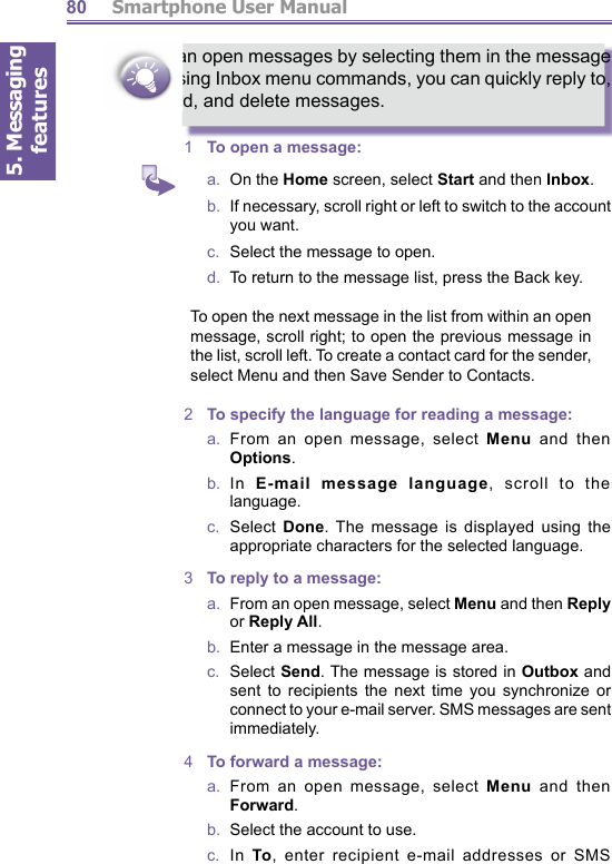 5. Messaging features         Smartphone User Manual80You can open messages by selecting them in the message list. Using Inbox menu commands, you can quickly reply to, forward, and delete messages. 1  To  open a message:a.  On the Home screen, select Start and then Inbox.b.   If necessary, scroll right or left to switch to the account you want.c.   Select the message to open.d.   To return to the message list, press the Back key.To open the next message in the list from with in an open message, scroll right; to open the previous mes sage in the list, scroll left. To create a contact card for the sender, select Menu and then Save Sender to Contacts.2  To specify the language for reading a message:a.  From an open message, select Menu and then Options.b.  In  E-mail message language, scroll to the language.c.  Select Done. The message is displayed using the ap pro pri ate characters for the selected language.3  To reply to a message:a.   From an open message, select Menu and then Reply or Reply All.b.   Enter a message in the message area.c.  Select Send. The message is stored in Outbox and sent to recipients the next time you synchronize or connect to your e-mail server. SMS messages are sent immediately.4  To forward a message:a.  From an open message, select Menu and then Forward.b.   Select the account to use.c.  In To, enter recipient e-mail addresses or SMS 