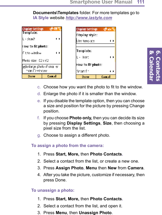 Smartphone User Manual6. Contacts &amp; Calendar111Documents\Templates folder. For more templates go to IA Style website http://www.iastyle.comc.   Choose how you want the photo to ﬁ t to the window.d.   Enlarge the photo if it is smaller than the window.e.   If you disable the template option, then you can choose a size and position for the picture by pressing Change position.f.    If you choose Photo only, then you can decide its size by pressing  Display Settings, Size, then choosing a pixel size from the list.g.   Choose to assign a different photo.To assign a photo from the camera:1.  Press Start, More, then Photo Contacts.2.   Select a contact from the list, or create a new one. 3.  Press Assign Photo, Menu then New from Camera.4.   After you take the picture, customize if necessary, then press Done.To unassign a photo:1.  Press Start, More, then Photo Contacts.2.   Select a contact from the list, and open it. 3.  Press Menu, then Unassign Photo.