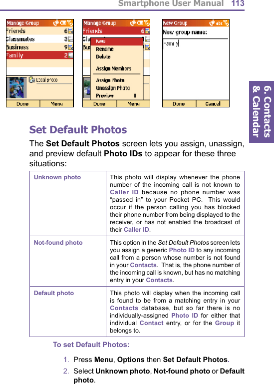 Smartphone User Manual6. Contacts &amp; Calendar113Set  Default PhotosThe Set Default Photos screen lets you assign, unassign, and preview default Photo IDs to appear for these three situations:Unknown photo This photo will display whenever the phone number of the incoming call is not known to Caller ID because no phone number was “passed in” to your Pocket PC.  This would occur if the person calling you has blocked their phone number from being displayed to the receiver, or has not enabled the broadcast of their Caller ID.Not-found photo This option in the Set Default Photos screen lets you assign a generic Photo ID to any incoming call from a person whose number is not found in your Contacts.  That is, the phone number of the incoming call is known, but has no matching entry in your Contacts.Default photo This photo will display when the incoming call is found to be from a matching entry in your Contacts database, but so far there is no individually-assigned  Photo ID for either that individual  Contact entry, or for the Group it belongs to.To set Default Photos:1.  Press Menu, Options then Set Default Photos.2.  Select Unknown photo, Not-found photo or Default photo.