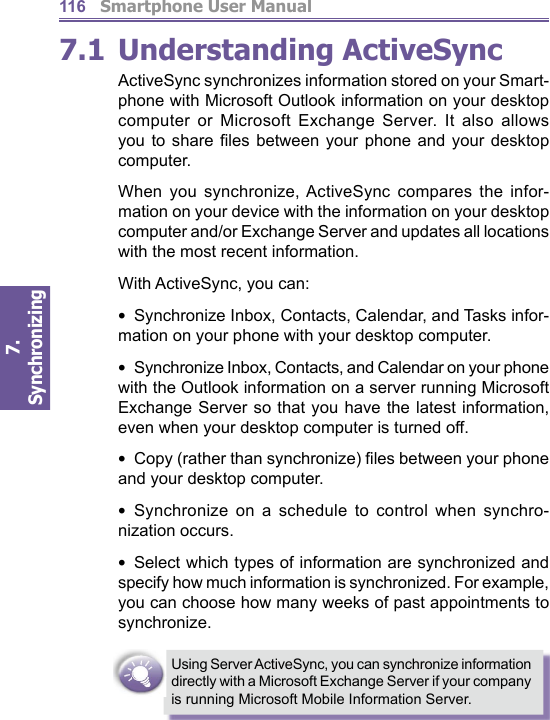          Smartphone User Manual7. Synchronizing  1167.1 Understanding ActiveSyncActiveSync synchronizes information stored on your Smart-phone with Microsoft Outlook information on your desktop computer or Microsoft Exchange Server. It also allows you to share ﬁ les between your phone and your desk top computer.When you synchronize, ActiveSync compares the in for -ma tion on your device with the information on your desk top computer and/or Exchange Server and updates all lo ca tions with the most recent information. With ActiveSync, you can:•  Synchronize Inbox, Contacts, Calendar, and Tasks in for -ma tion on your phone with your desktop com put er.•  Synchronize Inbox, Contacts, and Calendar on your phone with the Outlook information on a server run ning Microsoft Exchange Server so that you have the lat est information, even when your desktop computer is turned off. •  Copy (rather than synchronize) ﬁ les between your phone and your desktop computer.•  Synchronize on a schedule to control when syn chro -ni za tion occurs.•  Select which types of information are syn chro nized and specify how much information is syn chro nized. For ex am ple, you can choose how many weeks of past ap point ments to synchronize.Using Server ActiveSync, you can synchronize information directly with a Microsoft Exchange Server if your company is running Microsoft Mobile Information Server.