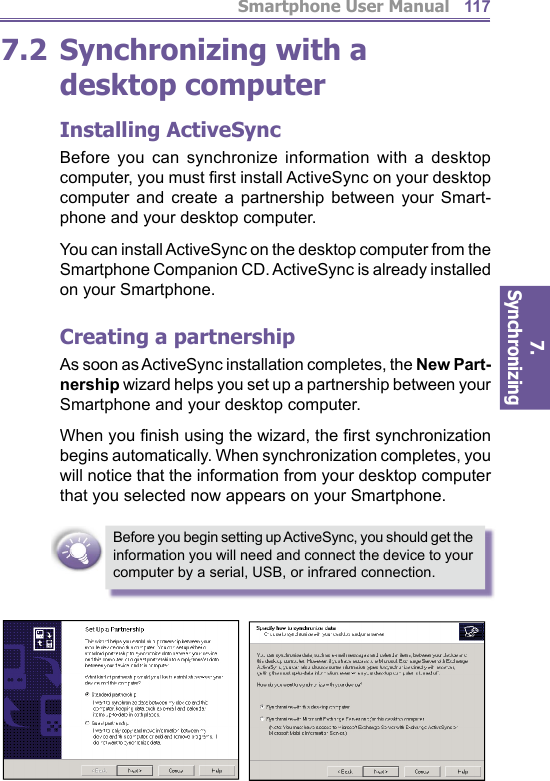 Smartphone User Manual7. Synchronizing  1177.2 Synchronizing with a desktop computer Installing ActiveSyncBefore you can synchronize information with a desktop computer, you must ﬁ rst install ActiveSync on your desk top computer and create a partnership between your Smart-phone and your desktop computer. You can install ActiveSync on the desktop computer from the Smartphone Companion CD. ActiveSync is already in stalled on your Smartphone.Creating a partnershipAs soon as ActiveSync installation completes, the New Part-nership wizard helps you set up a partnership be tween your Smartphone and your desktop computer. When you ﬁ nish using the wizard, the ﬁ rst syn chro ni za tion begins automatically. When synchronization com pletes, you will notice that the information from your desktop com put er that you selected now appears on your Smartphone.Before you begin setting up ActiveSync, you should get the information you will need and connect the device to your computer by a serial, USB, or infrared connection.