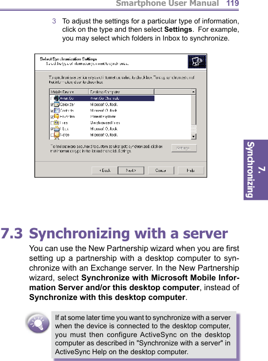 Smartphone User Manual7. Synchronizing  1193  To adjust the settings for a particular type of information, click on the type and then select Settings.  For example, you may select which folders in Inbox to synchronize.     7.3 Synchronizing with a serverYou can use the New Partnership wizard when you are ﬁ rst setting up a partnership with a desktop computer to syn-chronize with an Exchange server. In the New Part ner ship wizard, select Synchronize with Microsoft Mobile Infor-mation Server and/or this desktop com put er, instead of Synchronize with this desktop com put er.If at some later time you want to synchronize with a server when the device is connected to the desktop computer, you must then configure ActiveSync on the desktop computer as described in &quot;Synchronize with a server&quot; in ActiveSync Help on the desktop computer.