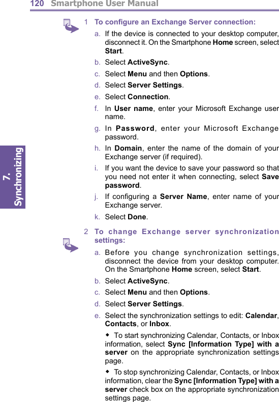          Smartphone User Manual7. Synchronizing  1201  To configure an Exchange Server connection:a.  If the device is connected to your desktop computer, disconnect it. On the Smartphone Home screen, select Start.b.  Select ActiveSync.c.  Select Menu and then Options.d.  Select Server Settings.e.  Select Connection.f.    In  User name, enter your Microsoft Exchange user name.g.  In Password, enter your Microsoft Exchange pass word.h.  In Domain, enter the name of the domain of your Ex change server (if required).i.   If you want the device to save your password so that you need not enter it when connecting, select Save password.j.    If  conﬁ guring  a  Server Name, enter name of your Exchange server.k.  Select Done. 2  To change Exchange server synchronization settings:a.  Before you change synchronization settings, disconnect the device from your desktop computer. On the Smartphone Home screen, select Start.b.  Select ActiveSync.c.  Select Menu and then Options.d.  Select Server Settings.e.   Select the synchronization settings to edit: Calendar, Contacts, or Inbox.To start synchronizing Calendar, Contacts, or Inbox information, select Sync [Information Type] with a server on the appropriate synchronization settings page.     To stop synchronizing Calendar, Contacts, or Inbox in for ma tion, clear the Sync [Information Type] with a server check box on the appropriate synchronization settings page.