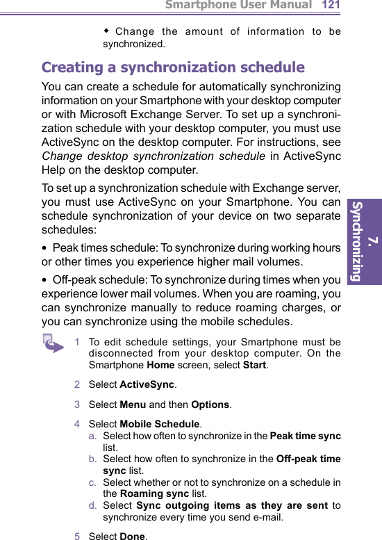 Smartphone User Manual7. Synchronizing  121     Change the amount of information to be syn chro nized.Creating a  synchronization scheduleYou can create a schedule for automatically syn chro niz ing information on your Smartphone with your desktop computer or with Microsoft Exchange Server. To set up a synchroni-zation schedule with your desktop computer, you must use ActiveSync on the desktop computer. For in struc tions, see Change desktop synchronization sched ule in ActiveSync Help on the desktop computer. To set up a synchronization schedule with Exchange serv er, you must use ActiveSync on your Smartphone. You can schedule synchronization of your device on two separate schedules: •  Peak times schedule: To syn chro nize during work ing hours or other times you ex pe ri ence higher mail vol umes. •  Off-peak schedule: To synchronize during times when you experience lower mail volumes. When you are roam ing, you can synchronize manually to reduce roaming charg es, or you can syn chro nize using the mobile sched ules.1  To edit schedule settings, your Smartphone must be disconnected from your desktop computer. On the Smartphone Home screen, select Start.2  Select ActiveSync.3  Select Menu and then Options.4  Select Mobile Schedule.a.   Select how often to synchronize in the Peak time sync list.b.   Select how often to synchronize in the Off-peak time sync list.c.   Select whether or not to synchronize on a schedule in the Roaming sync list.d.  Select Sync outgoing items as they are sent to syn chro nize every time you send e-mail.5  Select Done.