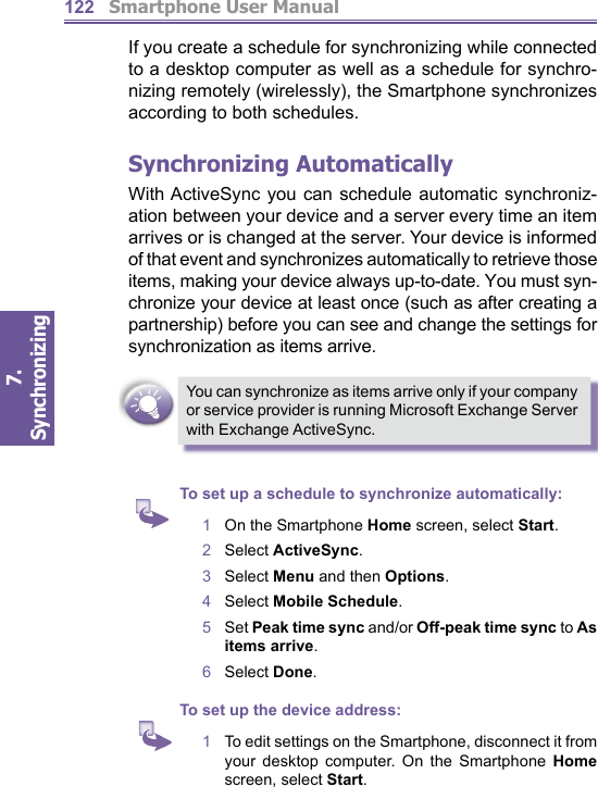          Smartphone User Manual7. Synchronizing  122If you create a schedule for synchronizing while con nect ed to a desktop computer as well as a schedule for syn chro -niz ing remotely (wirelessly), the Smartphone syn chro niz es according to both schedules.Synchronizing AutomaticallyWith ActiveSync you can schedule automatic syn chro ni z-a tion between your device and a server every time an item arrives or is changed at the server. Your device is informed of that event and synchronizes automatically to retrieve those items, making your device always up-to-date. You must syn-chronize your device at least once (such as after creating a partnership) before you can see and change the settings for synchronization as items ar rive.You can synchronize as items arrive only if your company or service provider is running Microsoft Exchange Server with Exchange ActiveSync.To set up a schedule to synchronize automatically:1   On the Smartphone Home screen, select Start.2   Select ActiveSync.3   Select Menu and then Options.4   Select Mobile Schedule.5   Set Peak time sync and/or Off-peak time sync to As items arrive.6   Select Done.To set up the device address:1   To edit settings on the Smartphone, dis con nect it from your desktop computer. On the Smartphone Home screen, select Start.