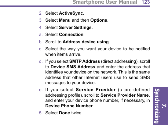 Smartphone User Manual7. Synchronizing  1232   Select ActiveSync.3   Select Menu and then Options.4   Select Server Settings.a.  Select Connection.b.  Scroll to Address device using.c.  Select the way you want your device to be notiﬁ ed when items arrive.d.   If you select SMTP Address (direct ad dress ing), scroll to Device SMS Address and enter the address that identiﬁ es your device on the network. This is the same address that other Internet users use to send SMS mes sag es to your device.e.  If you select Service Provider (a pre-defined ad dress ing proﬁ le), scroll to Service Provider Name, and enter your device phone number, if necessary, in Device Phone Num ber. 5   Select Done twice.