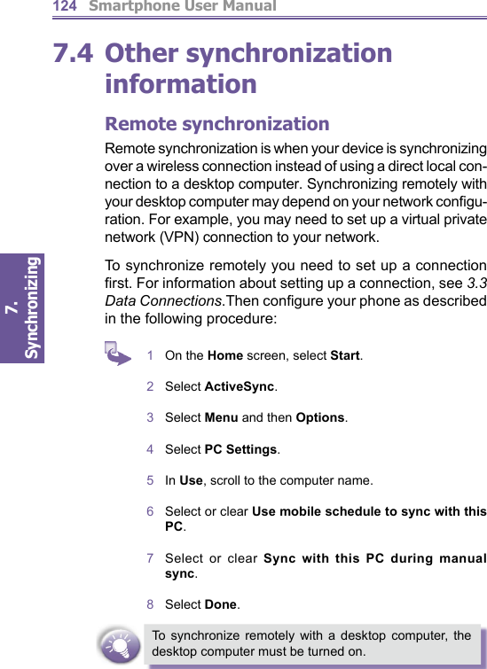          Smartphone User Manual7. Synchronizing  1247.4 Other synchronization information Remote synchronizationRemote synchronization is when your device is syn chro niz ing over a wireless connection instead of using a direct local con-nection to a desktop computer. Synchronizing re mote ly with your desktop computer may depend on your network conﬁ gu-ration. For example, you may need to set up a virtual private network (VPN) connection to your net work.To synchronize remotely you need to set up a connection ﬁ rst. For information about setting up a connection, see 3.3 Data Connections.Then conﬁ gure your phone as de scribed in the following procedure:1  On the Home screen, select Start.2  Select ActiveSync.3  Select Menu and then Options.4  Select PC Settings.5  In Use, scroll to the computer name.6  Select or clear Use mobile schedule to sync with this PC.7  Select or clear Sync with this PC during manual sync.8  Select Done.To synchronize remotely with a desktop com put er, the desk top computer must be turned on.