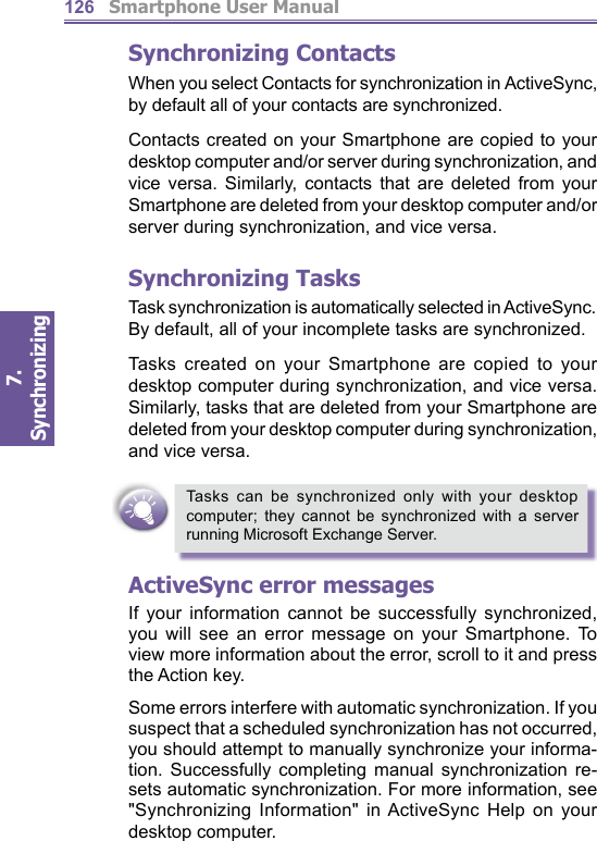          Smartphone User Manual7. Synchronizing  126Synchronizing ContactsWhen you select Contacts for synchronization in ActiveSync, by default all of your con tacts are syn chro nized.Contacts created on your Smartphone are copied to your desktop computer and/or server during synchronization, and vice versa. Similarly, contacts that are deleted from your Smartphone are deleted from your desktop computer and/or server during synchronization, and vice versa.Synchronizing TasksTask syn chro ni za tion is automatically selected in ActiveSync. By default, all of your incomplete tasks are synchronized.Tasks created on your Smartphone are copied to your desktop computer during synchronization, and vice versa. Similarly, tasks that are deleted from your Smartphone are deleted from your desktop computer during syn chro ni za tion, and vice versa.Tasks can be synchronized only with your desktop com put er; they cannot be synchronized with a server running Microsoft Exchange Server.ActiveSync error messagesIf your information cannot be successfully synchronized, you will see an error message on your Smartphone. To view more in for ma tion about the error, scroll to it and press the Action key.Some errors interfere with automatic syn chro ni za tion. If you suspect that a scheduled synchronization has not occurred, you should attempt to manually syn chro nize your informa-tion. Successfully completing man u al syn chro ni za tion re-sets automatic synchronization. For more in for ma tion, see &quot;Synchronizing Information&quot; in ActiveSync Help on your desktop computer.