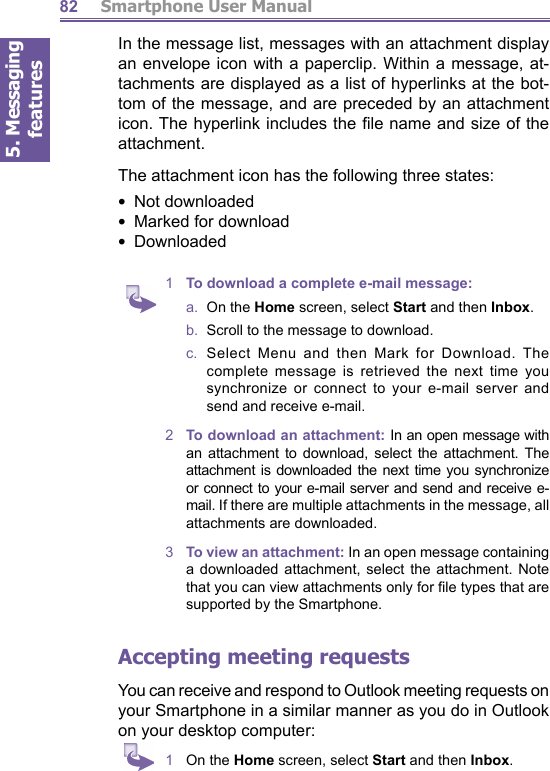5. Messaging features         Smartphone User Manual82In the message list, messages with an attachment display an envelope icon with a paperclip. Within a message, at- tach ments are displayed as a list of hyperlinks at the bot- tom of the message, and are preceded by an attachment icon. The hyperlink includes the ﬁ le name and size of the attachment.The attachment icon has the following three states:•  Not downloaded  •  Marked for download  •  Downloaded1  To download a complete e-mail message:a.  On the Home screen, select Start and then Inbox.b.   Scroll to the message to download.c.  Select Menu and then Mark for Download. The complete message is retrieved the next time you synchronize or connect to your e-mail server and send and receive e-mail.2  To download an attachment: In an open message with an attachment to download, select the attachment. The attachment is downloaded the next time you synchronize or connect to your e-mail server and send and receive e-mail. If there are multiple attachments in the message, all attachments are downloaded.3  To view an attachment: In an open message containing a downloaded attachment, select the attachment. Note that you can view attachments only for ﬁ le types that are supported by the Smartphone.Accepting  meeting requestsYou can receive and respond to Outlook meeting requests on your Smartphone in a similar manner as you do in Out look on your desktop computer:1  On the Home screen, select Start and then Inbox.