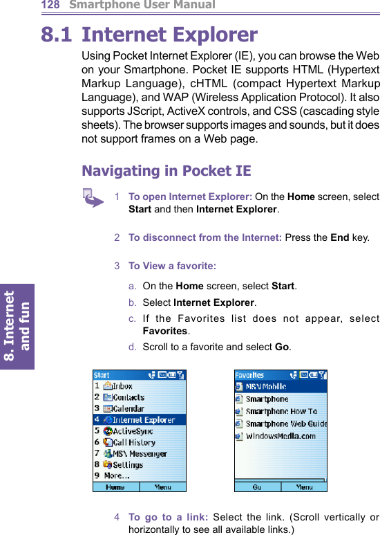          Smartphone User Manual8. Internet and fun1288.1  Internet ExplorerUsing Pocket Internet Explorer (IE), you can browse the Web on your Smartphone. Pocket IE supports HTML (Hypertext Markup Lan guage), cHTML (com pact Hypertext Markup Language), and WAP (Wireless Application Pro to col). It also supports JScript, ActiveX con trols, and CSS (cascading style sheets). The browser supports images and sounds, but it does not sup port frames on a Web page.Navigating in Pocket IE1  To open Internet Explorer: On the Home screen, select Start and then Internet Explorer.2  To disconnect from the Internet: Press the End key.3  To View a favorite:a.  On the Home screen, select Start.b.  Select Internet Explorer.c.  If the Favorites list does not appear, select Favorites.d.   Scroll to a favorite and select Go.4  To go to a link: Select the link. (Scroll vertically or horizontally to see all avail able links.)