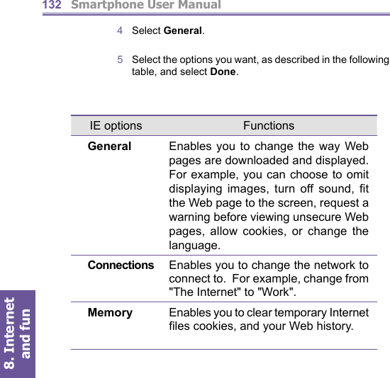          Smartphone User Manual8. Internet and fun1324  Select General.5   Select the options you want, as described in the following table, and select Done.IE options FunctionsGeneral Enables you to change the way Web pages are downloaded and displayed. For example, you can choose to omit displaying images, turn off sound, ﬁ t the Web page to the screen, request a warning before viewing unsecure Web pages, allow cookies, or change the language.Connections Enables you to change the network to connect to.  For example, change from &quot;The Internet&quot; to &quot;Work&quot;.Memory Enables you to clear temporary Internet ﬁ les cookies, and your Web history.
