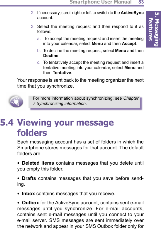 5. Messaging featuresSmartphone User Manual 832   If necessary, scroll right or left to switch to the ActiveSync account.3  Select the meeting request and then respond to it as follows:a.    To accept the meeting request and insert the meeting into your calendar, select Menu and then Accept. b.   To decline the meeting request, select Menu and then Decline. c.   To tentatively accept the meeting request and insert a tentative meeting into your calendar, select Menu and then Tentative.Your response is sent back to the meeting organizer the next time that you synchronize.For more information about synchronizing, see Chapter 7 Synchronizing information.5.4 Viewing your message foldersEach messaging account has a set of folders in which the Smartphone stores messages for that account. The de fault folders are:•  Deleted Items contains messages that you delete until you empty this folder.•  Drafts contains messages that you save be fore send- ing.•  Inbox contains messages that you receive.•  Outbox for the ActiveSync account, con tains sent e-mail messages until you synchronize. For e-mail accounts, con tains sent e-mail messages until you con nect to your e-mail server. SMS messages are sent im me di ate ly over the net work and appear in your SMS Outbox folder only for 