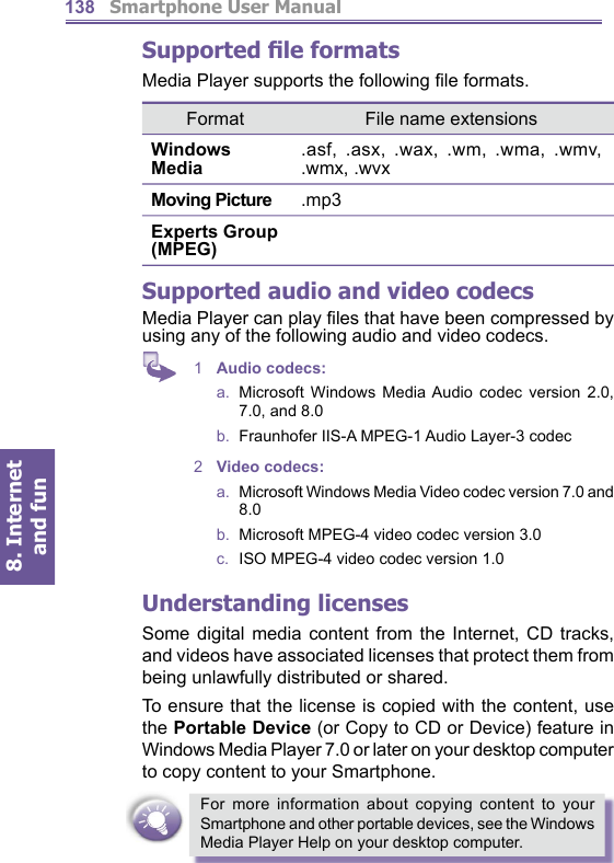          Smartphone User Manual8. Internet and fun138Supported ﬁ le formatsMedia Player supports the following ﬁ le formats.Supported audio and video codecsMedia Player can play ﬁ les that have been compressed by using any of the following audio and video codecs.1  Audio codecs: a.  Microsoft Windows Media Audio codec ver sion 2.0, 7.0, and 8.0b.   Fraunhofer IIS-A MPEG-1 Audio Layer-3 codec 2  Video codecs:a.   Microsoft Windows Media Video codec ver sion 7.0 and 8.0b.   Microsoft MPEG-4 video codec version 3.0c.   ISO MPEG-4 video codec version 1.0Understanding licensesSome digital media content from the Internet, CD tracks, and videos have associated licenses that protect them from being unlawfully distributed or shared.To ensure that the license is copied with the content, use the Portable Device (or Copy to CD or Device) feature in Windows Media Player 7.0 or later on your desk top com put er to copy content to your Smartphone. For more information about copying content to your Smartphone and other portable devices, see the Windows Media Player Help on your desktop computer.Format File name extensionsWindows Media.asf, .asx, .wax, .wm, .wma, .wmv, .wmx, .wvxMoving Picture .mp3Experts Group (MPEG)