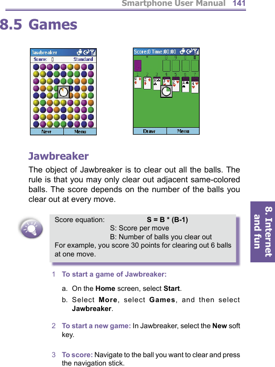 Smartphone User Manual8. Internet and fun1418.5  Games JawbreakerThe object of Jawbreaker is to clear out all the balls. The rule is that you may only clear out adjacent same-colored balls. The score depends on the number of the balls you clear out at every move. Score equation:   S = B * (B-1)   S: Score per move   B: Number of balls you clear outFor example, you score 30 points for clearing out 6 balls at one move.1  To start a game of Jawbreaker:a.  On the Home screen, select Start.b.  Select More, select Games, and then select Jawbreaker.2  To start a new game: In Jawbreaker, select the New soft key.3  To score: Navigate to the ball you want to clear and press the navigation stick.