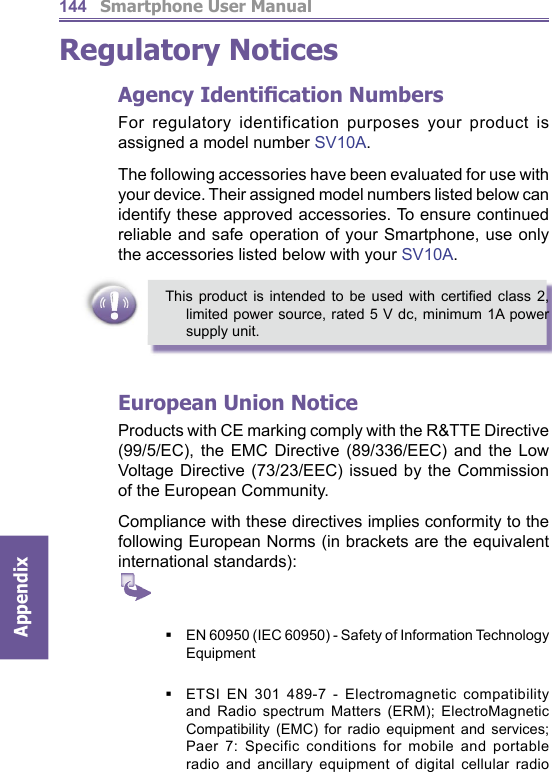          Smartphone User ManualAppendix  144Regulatory NoticesAgency Identiﬁ cation NumbersFor regulatory identification purposes your product is assigned a model number SV10A.The following accessories have been evaluated for use with your device. Their assigned model numbers listed below can identify these approved accessories. To ensure continued reliable and safe operation of your Smartphone, use only the accessories listed below with your SV10A.This product is intended to be used with certiﬁ ed class 2, limited power source, rated 5 V dc, minimum 1A power supply unit.European Union NoticeProducts with CE marking comply with the R&amp;TTE Directive (99/5/EC), the EMC Directive (89/336/EEC) and the Low Voltage Directive (73/23/EEC) issued by the Commission of the European Community.Compliance with these directives implies conformity to the following European Norms (in brackets are the equivalent international standards):    EN 60950 (IEC 60950) - Safety of Information Technology EquipmentETSI EN 301 489-7 - Electromagnetic compatibility and Radio spectrum Matters (ERM); ElectroMagnetic Compatibility (EMC) for radio equipment and services; Paer 7: Specific conditions for mobile and portable radio and ancillary equipment of digital cellular radio 