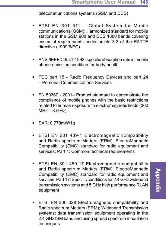 Smartphone User ManualAppendix145telecommunications systems (GSM and DCS)ETSI EN 301 511 – Global System for Mobile communications (GSM); Harmonized standard for mobile stations in the GSM 900 and DCS 1800 bands covering essential requirements under article 3.2 of the R&amp;TTE directive (1999/5/EC)ANSI/IEEE C.95.1-1992- speciﬁ c absorption rate in mobile phone emission condition for body healthFCC part 15 - Radio Frequency Devices and part 24 – Personal Communications ServicesEN 50360 - 2001– Product standard to demonstrate the compliance of mobile phones with the basic restrictions related to human exposure to electromagnetic ﬁ elds (300 MHz – 3 GHz) SAR: 0.779mW/1gETSI EN 301 489-1 Electromagnetic compatibility and Radio spectrum Matters (ERM); ElectroMagnetic Compatibility (EMC) standard for radio equipment and services; Part 1: Common technical requirementsETSI EN 301 489-17 Electromagnetic compatibility and Radio spectrum Matters (ERM); ElectroMagnetic Compatibility (EMC) standard for radio equipment and services; Part 17: Speciﬁ c conditions for 2.4 GHz wideband transmission systems and 5 GHz high performance RLAN equipmentETSI EN 300 328 Electromagnetic compatibility and Radio spectrum Matters (ERM); Wideband Transmission systems; data transmission equipment operating in the 2.4 GHz ISM band and using spread spectrum modulation techniques