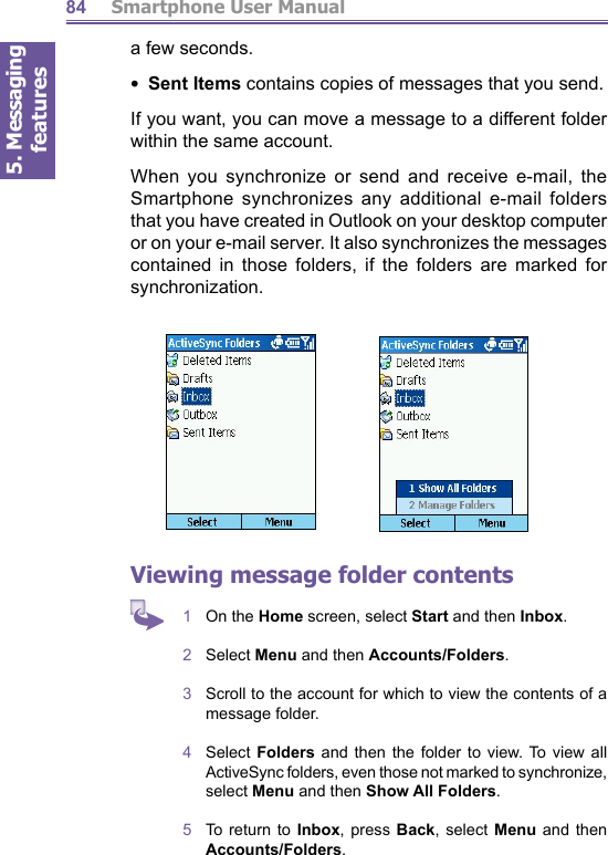 5. Messaging features         Smartphone User Manual84a few seconds.•  Sent Items contains copies of messages that you send.If you want, you can move a message to a different folder within the same account.When you synchronize or send and receive e-mail, the Smartphone synchronizes any additional e-mail folders that you have created in Outlook on your desktop computer or on your e-mail server. It also synchronizes the messages contained in those folders, if the folders are marked for synchronization. Viewing message folder contents1  On the Home screen, select Start and then Inbox.2  Select Menu and then Accounts/Folders.3  Scroll to the account for which to view the contents of a message folder.4  Select Folders and then the folder to view. To view all ActiveSync folders, even those not marked to syn chro nize, select Menu and then Show All Folders.5  To return to Inbox, press Back, select Menu and then Accounts/Fold ers.