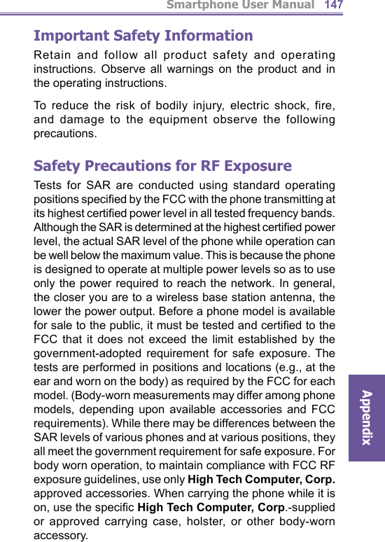 Smartphone User ManualAppendix147Important Safety InformationRetain and follow all product safety and operating instructions. Observe all warnings on the product and in the operating instructions.To reduce the risk of bodily injury, electric shock, fire, and damage to the equipment observe the following precautions.Safety Precautions for RF ExposureTests for SAR are conducted using standard operating positions speciﬁ ed by the FCC with the phone transmitting at its highest certiﬁ ed power level in all tested frequency bands. Although the SAR is determined at the highest certiﬁ ed power level, the actual SAR level of the phone while operation can be well below the maximum value. This is because the phone is designed to operate at multiple power levels so as to use only the power required to reach the network. In general, the closer you are to a wireless base station antenna, the lower the power output. Before a phone model is available for sale to the public, it must be tested and certiﬁ ed to the FCC that it does not exceed the limit established by the government-adopted requirement for safe exposure. The tests are performed in positions and locations (e.g., at the ear and worn on the body) as required by the FCC for each model. (Body-worn measurements may differ among phone models, depending upon available accessories and FCC requirements). While there may be differences between the SAR levels of various phones and at various positions, they all meet the government requirement for safe exposure. For body worn operation, to maintain compliance with FCC RF exposure guidelines, use only High Tech Computer, Corp. approved accessories. When carrying the phone while it is on, use the speciﬁ c High Tech Computer, Corp.-supplied or approved carrying case, holster, or other body-worn accessory.