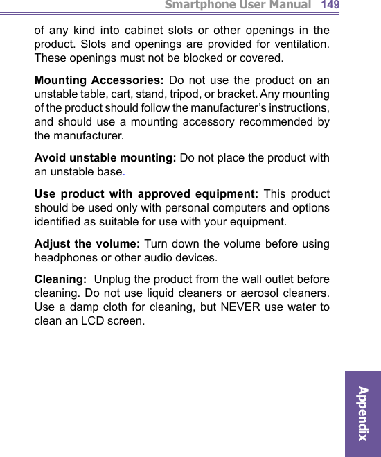 Smartphone User ManualAppendix149of any kind into cabinet slots or other openings in the product. Slots and openings are provided for ventilation. These openings must not be blocked or covered.Mounting Accessories: Do not use the product on an unstable table, cart, stand, tripod, or bracket. Any mounting of the product should follow the manufacturer’s instructions, and should use a mounting accessory recommended by the manufacturer.Avoid unstable mounting: Do not place the product with an unstable base. Use product with approved equipment: This product should be used only with personal computers and options identiﬁ ed as suitable for use with your equipment.Adjust the volume: Turn down the volume before using headphones or other audio devices.Cleaning:  Unplug the product from the wall outlet before cleaning. Do not use liquid cleaners or aerosol cleaners. Use a damp cloth for cleaning, but NEVER use water to clean an LCD screen.