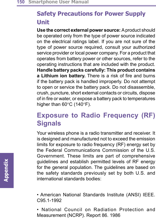          Smartphone User ManualAppendix  150Safety Precautions for Power Supply UnitUse the correct external power source: A product should be operated only from the type of power source indicated on the electrical ratings label. If you are not sure of the type of power source required, consult your authorized service provider or local power company. For a product that operates from battery power or other sources, refer to the operating instructions that are included with the product. Handle battery packs carefully: This product contains a Lithium ion battery. There is a risk of ﬁ re and burns if the battery pack is handled improperly. Do not attempt to open or service the battery pack. Do not disassemble, crush, puncture, short external contacts or circuits, dispose of in ﬁ re or water, or expose a battery pack to temperatures higher than 60°C (140°F).Exposure to Radio Frequency (RF) SignalsYour wireless phone is a radio transmitter and receiver. It is designed and manufactured not to exceed the emission limits for exposure to radio frequency (RF) energy set by the Federal Communications Commission of the U.S. Government. These limits are part of comprehensive guidelines and establish permitted levels of RF energy for the general population. The guidelines are based on the safety standards previously set by both U.S. and international standards bodies: • American National Standards Institute (ANSI) IEEE. C95.1-1992• National Council on Radiation Protection and Measurement (NCRP). Report 86. 1986