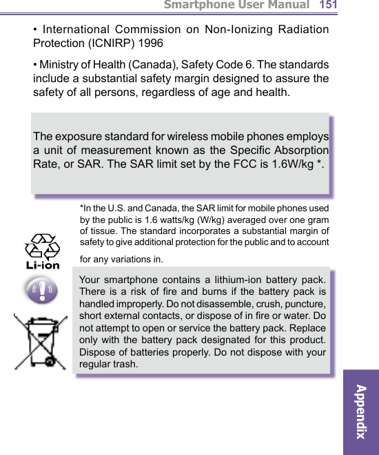 Smartphone User ManualAppendix151• International Commission on Non-Ionizing Radiation Protection (ICNIRP) 1996• Ministry of Health (Canada), Safety Code 6. The standards include a substantial safety margin designed to assure the safety of all persons, regardless of age and health.The exposure standard for wireless mobile phones employs a unit of measurement known as the Speciﬁ c Absorption Rate, or SAR. The SAR limit set by the FCC is 1.6W/kg *.     *In the U.S. and Canada, the SAR limit for mobile phones used by the public is 1.6 watts/kg (W/kg) averaged over one gram of tissue. The standard incorporates a substantial margin of safety to give additional protection for the public and to account for any variations in.    Your smartphone contains a lithium-ion battery pack. There is a risk of ﬁ re and burns if the battery pack is handled improperly. Do not disassemble, crush, puncture, short external contacts, or dispose of in ﬁ re or water. Do not attempt to open or service the battery pack. Replace only with the battery pack designated for this product. Dispose of batteries properly. Do not dispose with your regular trash.