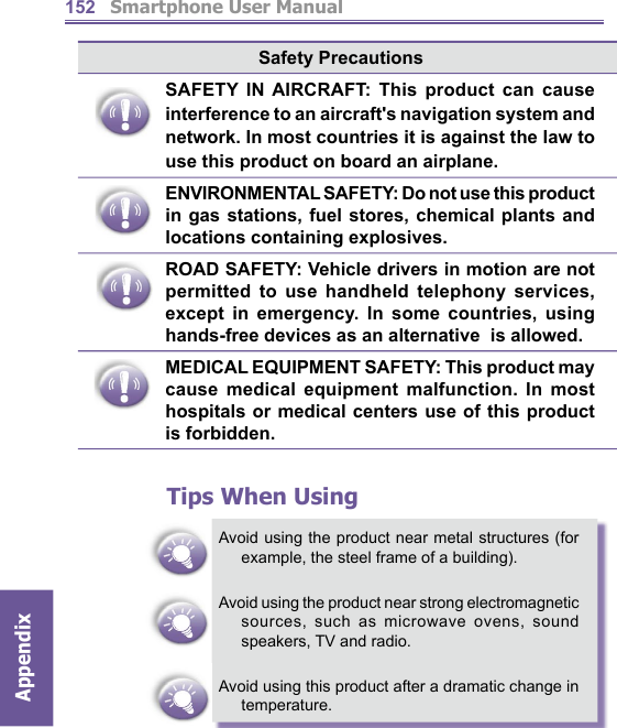         Smartphone User ManualAppendix  152Safety PrecautionsSAFETY IN AIRCRAFT: This product can cause interference to an aircraft&apos;s navigation system and network. In most countries it is against the law to use this product on board an airplane.ENVIRONMENTAL SAFETY: Do not use this product in gas stations, fuel stores, chemical plants and locations containing explosives.ROAD SAFETY: Vehicle drivers in motion are not permitted to use handheld telephony services, except in emergency. In some countries, using hands-free devices as an alternative  is allowed.MEDICAL EQUIPMENT SAFETY: This product may cause medical equipment malfunction. In most hospitals or medical centers use of this product is forbidden.Tips When UsingAvoid using the product near metal structures (for example, the steel frame of a building).Avoid using the product near strong electromagnetic sources, such as microwave ovens, sound speakers, TV and radio.Avoid using this product after a dramatic change in temperature.