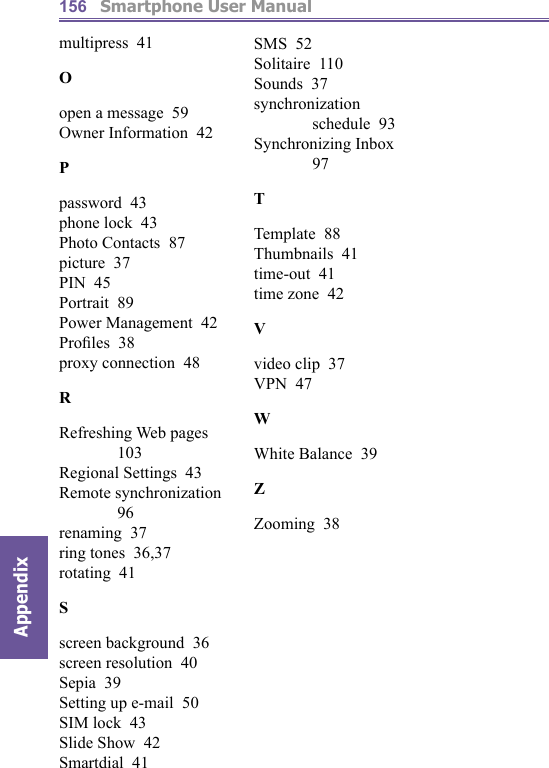          Smartphone User ManualAppendix  156multipress  41Oopen a message  59Owner Information  42Ppassword  43phone lock  43Photo Contacts  87picture  37PIN  45Portrait  89Power Management  42Proﬁ les  38proxy connection  48RRefreshing Web pages  103Regional Settings  43Remote synchronization  96renaming  37ring tones  36,37rotating  41Sscreen background  36screen resolution  40Sepia  39Setting up e-mail  50SIM lock  43Slide Show  42Smartdial  41SMS  52Solitaire  110Sounds  37synchronization schedule  93Synchronizing Inbox  97TTemplate  88Thumbnails  41time-out  41time zone  42Vvideo clip  37VPN  47WWhite Balance  39ZZooming  38