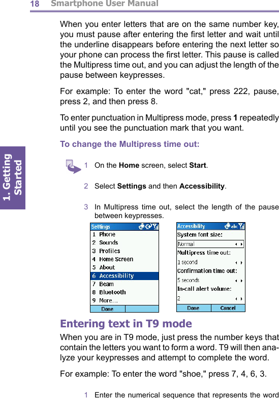          Smartphone User Manual1. Getting Started18When you enter letters that are on the same number key, you must pause after entering the ﬁ rst letter and wait until the underline disappears before entering the next letter so your phone can process the ﬁ rst letter. This pause is called the Multipress time out, and you can adjust the length of the pause between keypresses.For example: To enter the word &quot;cat,&quot; press 222, pause, press 2, and then press 8.To enter punctuation in Multipress mode, press 1 re peat ed ly until you see the punctuation mark that you want. To change the Multipress time out:1  On the Home screen, select Start.2  Select Settings and then Accessibility.3  In Multipress time out, select the length of the pause between keypresses.Entering text in T9 modeWhen you are in T9 mode, just press the number keys that contain the letters you want to form a word. T9 will then ana-lyze your keypresses and attempt to complete the word.For example: To enter the word &quot;shoe,&quot; press 7, 4, 6, 3.1  Enter the numerical sequence that represents the word 