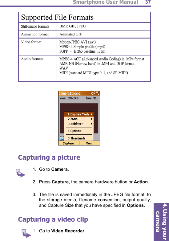 Smartphone User Manual4. Using your camera37Supported File Formats˦̇˼˿˿ˀ˼̀˴˺˸ʳ˹̂̅̀˴̇̆ BMP, GIF, JPEGAnimation format Animated GIFVideo format ˠ̂̇˼̂́ˀ˝ˣ˘˚ʳ˔˩˜ʳʻˁ˴̉˼ʼˠˣ˘˚ˀˇʳ˦˼̀̃˿˸ʳ̃̅̂˹˼˿˸ʳʻˁ̀̃ˇʼˆ˚ˣˣʳΩʳ˛ˁ˅ˉˆʳ˵˴̆˸˿˼́˸ʳʻˁˆ˺̃ʼAudio formats ˠˣ˘˚ˀˇʳ˔˖˖ʳʻ˔˷̉˴́˶˸˷ʳ˔̈˷˼̂ʳ˖̂˷˼́˺ʼʳ˼́ʳˁˠˣˇʳ˹̂̅̀˴̇˔ˠ˥ˀˡ˕ʳʻˡ˴̅̅̂̊ʳ˵˴́˷ʼʳ˼́ʳˁˠˣˇʳ˴́˷ʳˁˆ˚ˣʳ˹̂̅̀˴̇˪˔˩ˠ˜˗˜ʳʻ̆̇˴́˷˴̅˷ʳˠ˜˗˜ʳ̇̌̃˸ʳ˃ʿʳ˄ʿʳ˴́˷ʳ˦ˣˀˠ˜˗˜ʼCapturing a  picture1.  Go to Camera.2.  Press Capture, the camera hardware button or Action.3.  The ﬁ le is saved immediately in the JPEG ﬁ le format, to the storage media, ﬁ lename convention, output quality, and Capture Size that you have speciﬁ ed in Options. Capturing a  video clip1.  Go to Video Recorder.