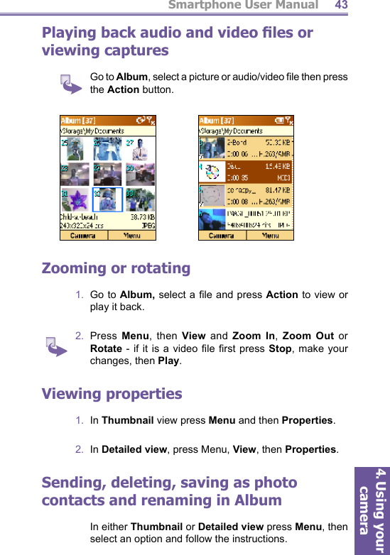 Smartphone User Manual4. Using your camera43Playing back audio and video ﬁ les or viewing captures    Go to Album, select a picture or audio/video ﬁ le then press the Action button.Zooming or  rotating1.  Go to Album, select a ﬁ le and press Action to view or play it back.2.  Press  Menu, then View and Zoom In,  Zoom Out or Rotate - if it is a video ﬁ le  ﬁ rst  press  Stop, make your changes, then Play.Viewing properties1.  In Thumbnail view press Menu and then Properties.2.  In  Detailed view, press Menu, View, then Properties.Sending, deleting, saving as photo contacts and renaming in Album    In either Thumbnail or Detailed view press Menu, then select an option and follow the instructions.