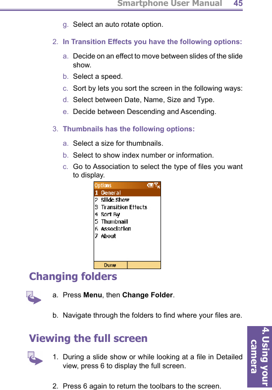 Smartphone User Manual4. Using your camera45g.   Select an auto rotate option.2.  In Transition Effects you have the following options:a.   Decide on an effect to move between slides of the slide show.b.   Select a speed.c.   Sort by lets you sort the screen in the following ways:d.   Select between Date, Name, Size and Type.e.   Decide between Descending and Ascending.3.  Thumbnails has the following options:a.   Select a size for thumbnails.b.   Select to show index number or information.c.  Go to Association to select the type of ﬁ les you want to display.Changing foldersa.  Press Menu, then Change Folder.b.  Navigate through the folders to ﬁ nd where your ﬁ les are.Viewing the full screen1.  During a slide show or while looking at a ﬁ le in Detailed view, press 6 to display the full screen. 2.  Press 6 again to return the toolbars to the screen.