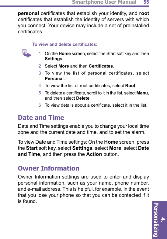 Smartphone User Manual4. Personalizing 55personal certiﬁ cates that establish your identity, and root certiﬁ cates that establish the identity of servers with which you connect. Your device may include a set of preinstalled certiﬁ cates.To view and delete certiﬁ cates:1   On the Home screen, select the Start soft key and then Settings.2   Select More and then Certiﬁ cates.3  To view the list of personal certificates, select Personal.4   To view the list of root certiﬁ cates, select Root.5   To delete a certiﬁ cate, scroll to it in the list, select Menu, and then select Delete.6   To view details about a certiﬁ cate, select it in the list.Date and TimeDate and Time settings enable you to change your local  time zone and the current date and time, and to set the   alarm.To view Date and Time settings: On the Home screen, press the Start soft key, select Settings, select More, select Date and Time, and then press the Action button. Owner InformationOwner Information settings are used to enter and display personal information, such as your name, phone number, and  e-mail address. This is helpful, for example, in the event that you lose your phone so that you can be con tact ed if it is found.