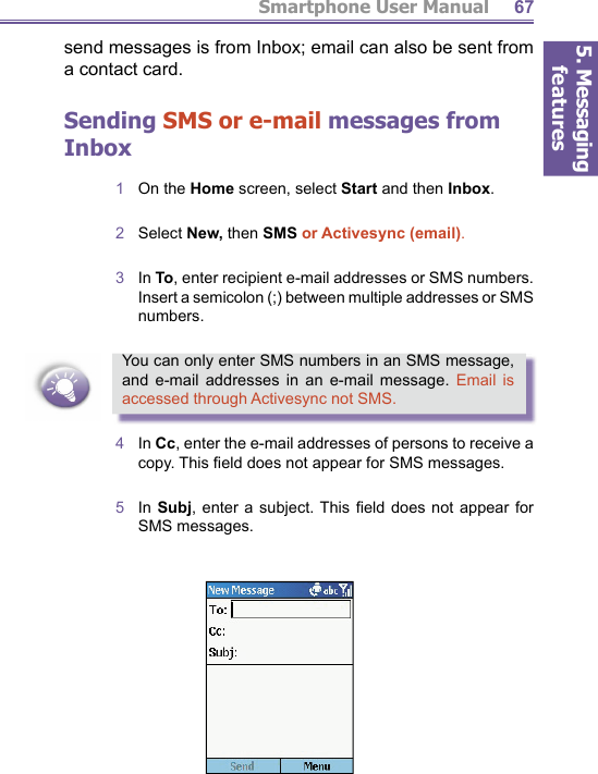 5. Messaging featuresSmartphone User Manual 67send messages is from Inbox; email can also be sent from a contact card.Sending SMS or e-mail messages from Inbox1  On the Home screen, select Start and then Inbox.2  Select New, then SMS or Activesync (email).3  In To, enter recipient e-mail addresses or SMS numbers. Insert a semicolon (;) between multiple addresses or SMS numbers. You can only enter SMS numbers in an SMS message, and e-mail addresses in an e-mail message. Email is accessed through Activesync not SMS.4  In Cc, enter the e-mail addresses of persons to receive a copy. This ﬁ eld does not appear for SMS messages.5  In Subj, enter a subject. This ﬁ eld does not appear for SMS messages.