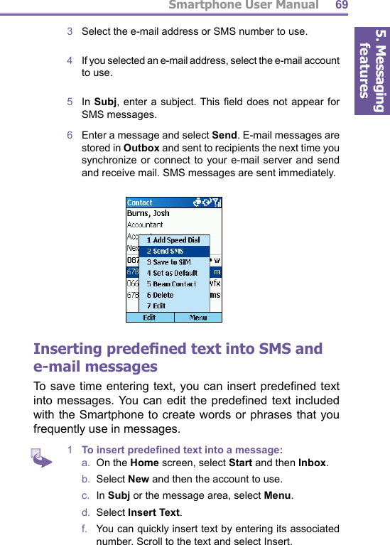 5. Messaging featuresSmartphone User Manual 693  Select the e-mail address or SMS number to use.4   If you selected an e-mail address, select the e-mail account to use.5  In Subj, enter a subject. This ﬁ eld does not appear for SMS messages.6   Enter a message and select Send. E-mail messages are stored in Outbox and sent to recipients the next time you synchronize or connect to your e-mail server and send and receive mail. SMS messages are sent immediately. Inserting predeﬁ ned text into SMS and e-mail messagesTo save time entering text, you can insert predeﬁ ned  text into messages. You can edit the predeﬁ ned text included with the Smartphone to create words or phrases that you frequently use in messages.1  To insert predeﬁ ned text into a message:a.  On the Home screen, select Start and then Inbox.b.  Select New and then the account to use.c.  In Subj or the message area, select Menu.d.  Select Insert Text.f.   You can quickly insert text by entering its as so ci at ed number. Scroll to the text and select Insert. 