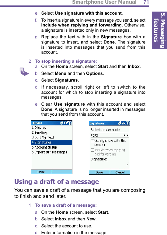 5. Messaging featuresSmartphone User Manual 71e.  Select Use signature with this account.f.    To insert a signature in every message you send, select Include when replying and forwarding. Otherwise, a sig na ture is inserted only in new messages.g.  Replace the text with in the Signature box with a sig na ture to insert, and select Done. The signature is inserted into messages that you send from this account.2  To stop inserting a signature:a.  On the Home screen, select Start and then Inbox.b.  Select Menu and then Options.c.  Select Signatures.d.  If necessary, scroll right or left to switch to the account for which to stop inserting a signature into messages.e.  Clear Use signature with this account and select Done. A signature is no longer inserted in messages that you send from this account.Using a draft of a messageYou can save a draft of a message that you are com pos ing to ﬁ nish and send later. 1  To save a draft of a message:a.  On the Home screen, select Start.b.  Select Inbox and then New.c.   Select the account to use.d.   Enter information in the message.